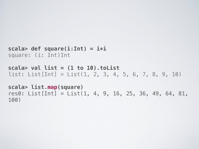 scala> def square(i:Int) = i*i
square: (i: Int)Int
scala> val list = (1 to 10).toList
list: List[Int] = List(1, 2, 3, 4, 5, 6, 7, 8, 9, 10)
scala> list.map(square)
res0: List[Int] = List(1, 4, 9, 16, 25, 36, 49, 64, 81,
100)
