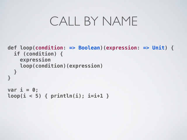 def loop(condition: => Boolean)(expression: => Unit) {
if (condition) {
expression
loop(condition)(expression)
}
}
var i = 0;
loop(i < 5) { println(i); i=i+1 }
CALL BY NAME
