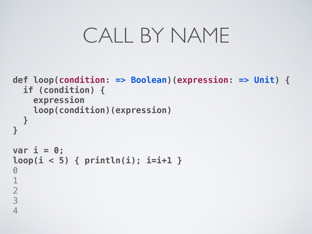 def loop(condition: => Boolean)(expression: => Unit) {
if (condition) {
expression
loop(condition)(expression)
}
}
var i = 0;
loop(i < 5) { println(i); i=i+1 }
0
1
2
3
4
CALL BY NAME
