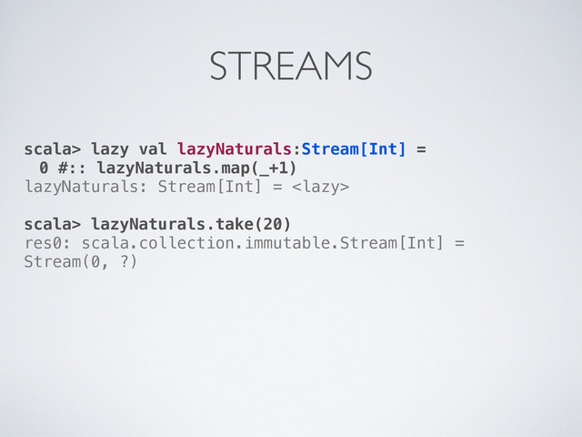 scala> lazy val lazyNaturals:Stream[Int] =
0 #:: lazyNaturals.map(_+1)
lazyNaturals: Stream[Int] = 
scala> lazyNaturals.take(20)
res0: scala.collection.immutable.Stream[Int] =
Stream(0, ?)
STREAMS
