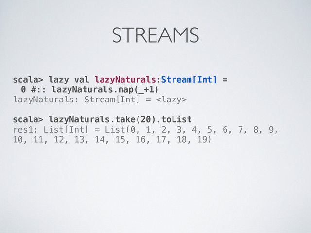 scala> lazy val lazyNaturals:Stream[Int] =
0 #:: lazyNaturals.map(_+1)
lazyNaturals: Stream[Int] = 
scala> lazyNaturals.take(20).toList
res1: List[Int] = List(0, 1, 2, 3, 4, 5, 6, 7, 8, 9,
10, 11, 12, 13, 14, 15, 16, 17, 18, 19)
STREAMS
