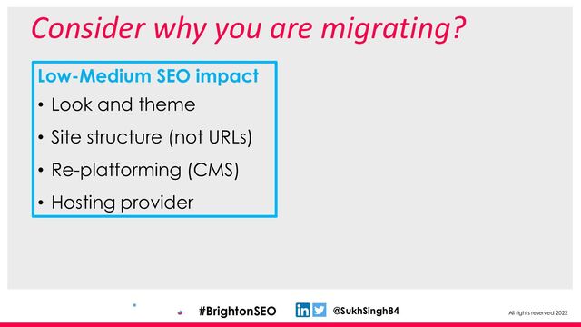 All rights reserved 2022
@SukhSingh84
#BrightonSEO
Consider why you are migrating?
Low-Medium SEO impact
• Look and theme
• Site structure (not URLs)
• Re-platforming (CMS)
• Hosting provider
