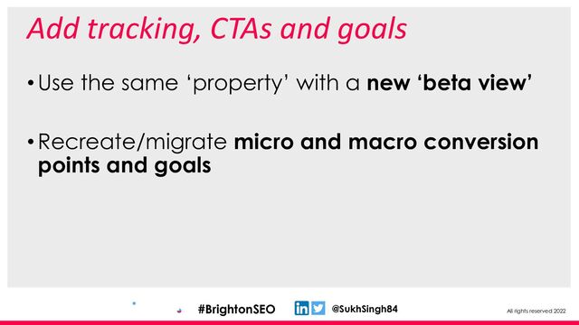 All rights reserved 2022
@SukhSingh84
#BrightonSEO
Add tracking, CTAs and goals
•Use the same ‘property’ with a new ‘beta view’
•Recreate/migrate micro and macro conversion
points and goals
