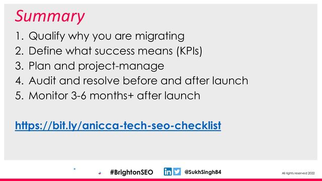 All rights reserved 2022
@SukhSingh84
#BrightonSEO
Summary
1. Qualify why you are migrating
2. Define what success means (KPIs)
3. Plan and project-manage
4. Audit and resolve before and after launch
5. Monitor 3-6 months+ after launch
https://bit.ly/anicca-tech-seo-checklist

