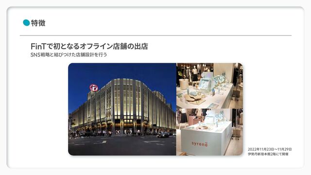 2022年11月23日～11月29日
伊勢丹新宿本館2階にて開催
特徴
FinTで初となるオフライン店舗の出店
SNS戦略と結びつけた店舗設計を行う
