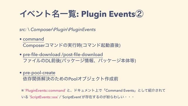 Πϕϯτ໊Ұཡ: Plugin Eventsᶄ
src: \ Composer\Plugin\PluginEvents
• command
ComposerίϚϯυͷ࣮ߦ࣌(ίϚϯυىಈ௚ޙ)
• pre-ﬁle-download /post-ﬁle-download
ϑΝΠϧͷDLલޙ(ύοέʔδ৘ใɺύοέʔδຊମ౳)
• pre-pool-create
ґଘؔ܎ղܾͷͨΊͷPoolΦϒδΣΫτ࡞੒લ
※ `PluginEvents::command` ͱɺυΩϡϝϯτ্ͰʮCommand Eventsʯͱͯ͠঺հ͞Εͯ
͍Δ `ScriptEvents::xxx` / `ScriptEvent`͕ଘࡏ͢Δͷ͕ฆΒΘ͍͠ɾɾɾ
