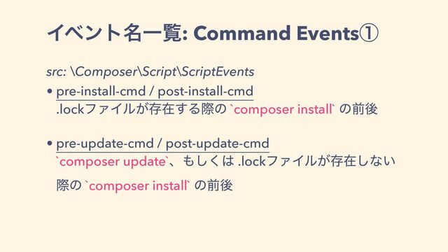 Πϕϯτ໊Ұཡ: Command Eventsᶃ
src: \Composer\Script\ScriptEvents
• pre-install-cmd / post-install-cmd
.lockϑΝΠϧ͕ଘࡏ͢Δࡍͷ `composer install` ͷલޙ
• pre-update-cmd / post-update-cmd
`composer update`ɺ΋͘͠͸ .lockϑΝΠϧ͕ଘࡏ͠ͳ͍
ࡍͷ `composer install` ͷલޙ
