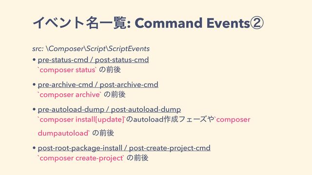 Πϕϯτ໊Ұཡ: Command Eventsᶄ
src: \Composer\Script\ScriptEvents
• pre-status-cmd / post-status-cmd
`composer status` ͷલޙ
• pre-archive-cmd / post-archive-cmd
`composer archive` ͷલޙ
• pre-autoload-dump / post-autoload-dump
`composer install[update]`ͷautoload࡞੒ϑΣʔζ΍`composer
dumpautoload` ͷલޙ
• post-root-package-install / post-create-project-cmd
`composer create-project` ͷલޙ
