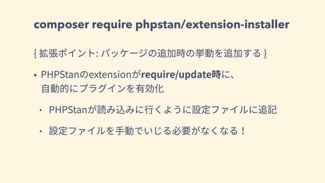 composer require phpstan/extension-installer
{ 拡張ポイント: パッケージの追加時の挙動を追加する }
• PHPStanのextensionがrequire/update時に、
⾃動的にプラグインを有効化
• PHPStanが読み込みに⾏くように設定ファイルに追記
• 設定ファイルを⼿動でいじる必要がなくなる！
