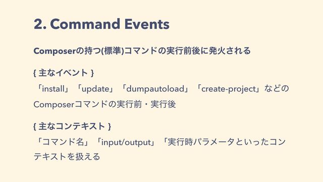 2. Command Events
Composerͷ࣋ͭ(ඪ४)ίϚϯυͷ࣮ߦલޙʹൃՐ͞ΕΔ
{ ओͳΠϕϯτ }
ʮinstallʯʮupdateʯʮdumpautoloadʯʮcreate-projectʯͳͲͷ
ComposerίϚϯυͷ࣮ߦલɾ࣮ߦޙ
{ ओͳίϯςΩετ }
ʮίϚϯυ໊ʯʮinput/outputʯʮ࣮ߦ࣌ύϥϝʔλͱ͍ͬͨίϯ
ςΩετΛѻ͑Δ
