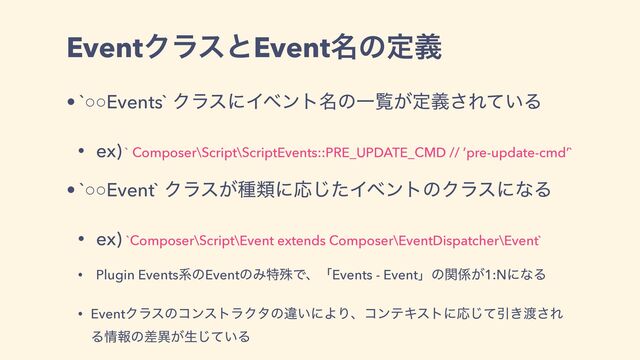 EventΫϥεͱEvent໊ͷఆٛ
• `○○Events` ΫϥεʹΠϕϯτ໊ͷҰཡ͕ఆٛ͞Ε͍ͯΔ
• ex) ` Composer\Script\ScriptEvents::PRE_UPDATE_CMD // ’pre-update-cmd’`
• `○○Event` Ϋϥε͕छྨʹԠͨ͡ΠϕϯτͷΫϥεʹͳΔ
• ex) `Composer\Script\Event extends Composer\EventDispatcher\Event`
• Plugin EventsܥͷEventͷΈಛघͰɺʮEvents - Eventʯͷؔ܎͕1:NʹͳΔ
• EventΫϥεͷίϯετϥΫλͷҧ͍ʹΑΓɺίϯςΩετʹԠͯ͡Ҿ͖౉͞Ε
Δ৘ใͷࠩҟ͕ੜ͍ͯ͡Δ
