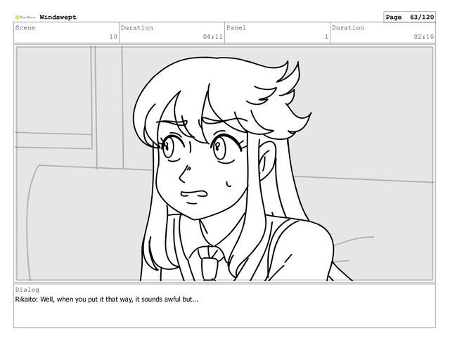 Scene
10
Duration
04:11
Panel
1
Duration
02:10
Dialog
Rikaito: Well, when you put it that way, it sounds awful but...
Windswept Page 63/120

