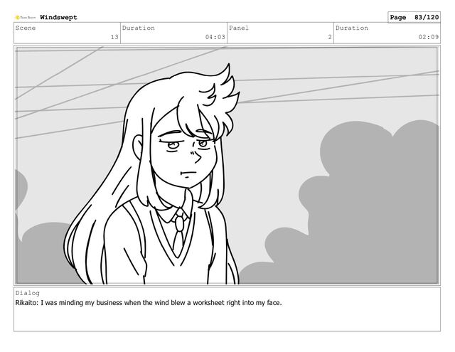 Scene
13
Duration
04:03
Panel
2
Duration
02:09
Dialog
Rikaito: I was minding my business when the wind blew a worksheet right into my face.
Windswept Page 83/120

