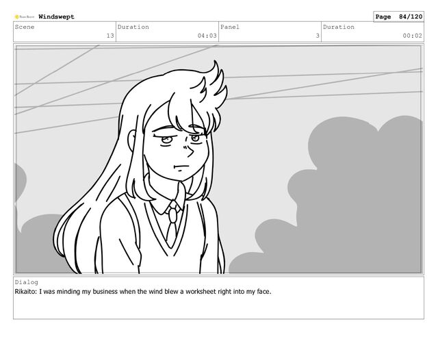 Scene
13
Duration
04:03
Panel
3
Duration
00:02
Dialog
Rikaito: I was minding my business when the wind blew a worksheet right into my face.
Windswept Page 84/120
