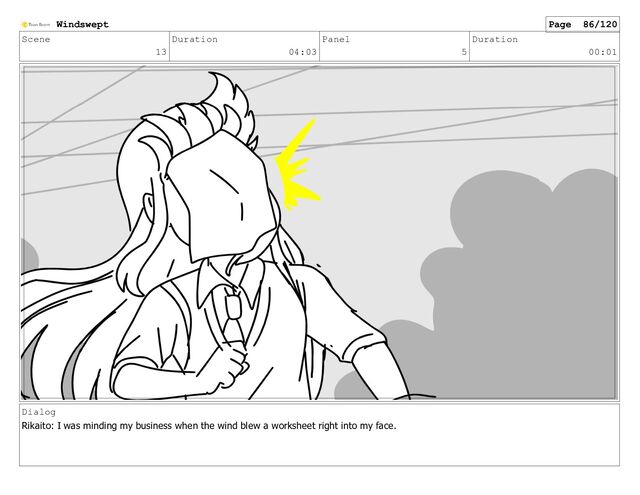 Scene
13
Duration
04:03
Panel
5
Duration
00:01
Dialog
Rikaito: I was minding my business when the wind blew a worksheet right into my face.
Windswept Page 86/120
