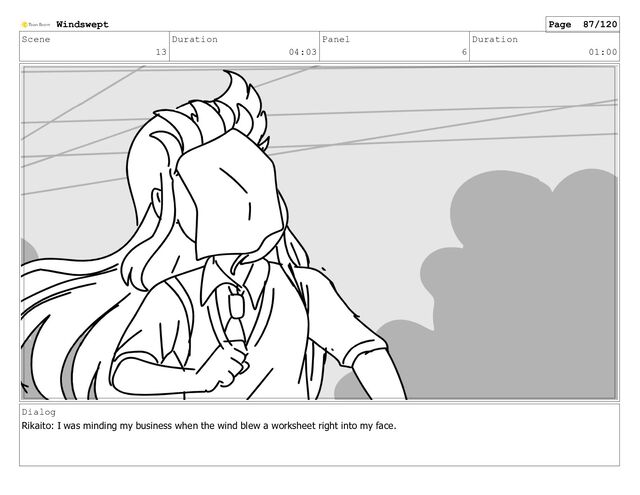 Scene
13
Duration
04:03
Panel
6
Duration
01:00
Dialog
Rikaito: I was minding my business when the wind blew a worksheet right into my face.
Windswept Page 87/120
