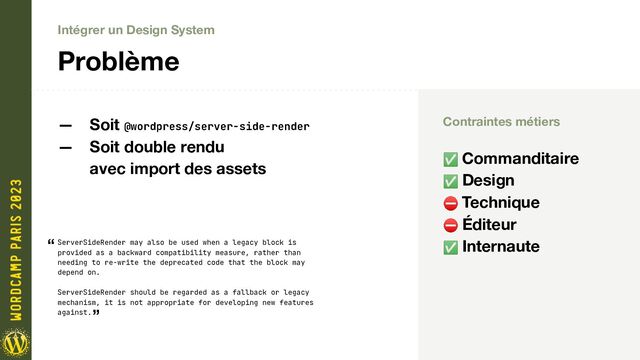 Intégrer un Design System
Problème
ServerSideRender may also be used when a legacy block is
provided as a backward compatibility measure, rather than
needing to re-write the deprecated code that the block may
depend on.
ServerSideRender should be regarded as a fallback or legacy
mechanism, it is not appropriate for developing new features
against.
“
”
— Soit @wordpress/server-side-render
— Soit double rendu
avec import des assets
Contraintes métiers
✅ Commanditaire
✅ Design
⛔ Technique
⛔ Éditeur
✅ Internaute
