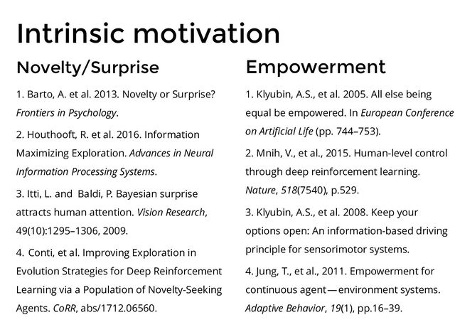 Intrinsic motivation
Novelty/Surprise
1. Barto, A. et al. 2013. Novelty or Surprise?
Frontiers in Psychology.
2. Houthooft, R. et al. 2016. Information
Maximizing Exploration. Advances in Neural
Information Processing Systems.
3. Itti, L. and Baldi, P. Bayesian surprise
attracts human attention. Vision Research,
49(10):1295–1306, 2009.
4. Conti, et al. Improving Exploration in
Evolution Strategies for Deep Reinforcement
Learning via a Population of Novelty-Seeking
Agents. CoRR, abs/1712.06560.
Empowerment
1. Klyubin, A.S., et al. 2005. All else being
equal be empowered. In European Conference
on Artiﬁcial Life (pp. 744–753).
2. Mnih, V., et al., 2015. Human-level control
through deep reinforcement learning.
Nature, 518(7540), p.529.
3. Klyubin, A.S., et al. 2008. Keep your
options open: An information-based driving
principle for sensorimotor systems.
4. Jung, T., et al., 2011. Empowerment for
continuous agent — environment systems.
Adaptive Behavior, 19(1), pp.16–39.
