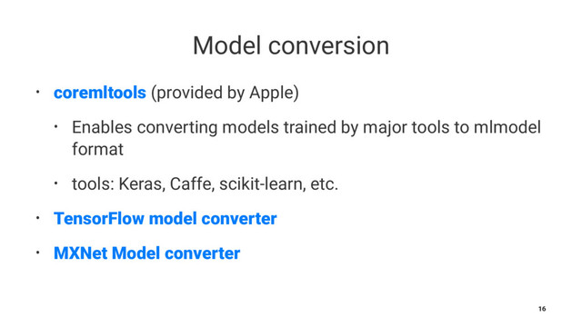 Model conversion
• coremltools (provided by Apple)
• Enables converting models trained by major tools to mlmodel
format
• tools: Keras, Caffe, scikit-learn, etc.
• TensorFlow model converter
• MXNet Model converter
16
