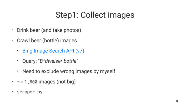 Step1: Collect images
• Drink beer (and take photos)
• Crawl beer (bottle) images
• Bing Image Search API (v7)
• Query: "B*dweiser bottle"
• Need to exclude wrong images by myself
• ~= 1,600 images (not big)
• scraper.py
22
