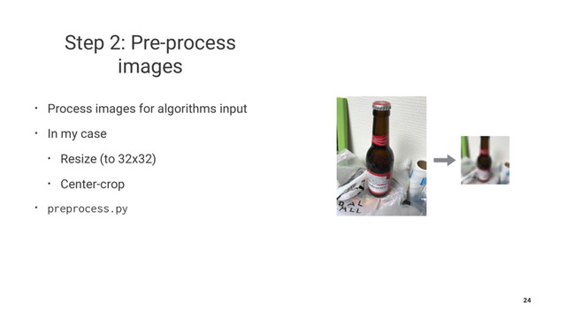 Step 2: Pre-process
images
• Process images for algorithms input
• In my case
• Resize (to 32x32)
• Center-crop
• preprocess.py
24
