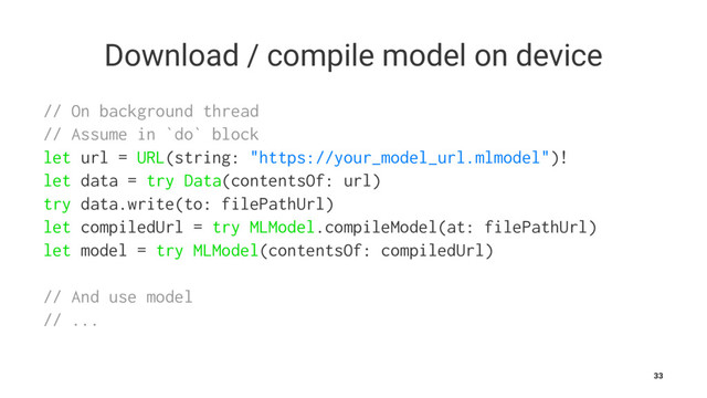 Download / compile model on device
// On background thread
// Assume in `do` block
let url = URL(string: "https://your_model_url.mlmodel")!
let data = try Data(contentsOf: url)
try data.write(to: filePathUrl)
let compiledUrl = try MLModel.compileModel(at: filePathUrl)
let model = try MLModel(contentsOf: compiledUrl)
// And use model
// ...
33
