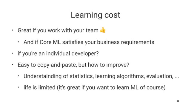Learning cost
• Great if you work with your team !
• And if Core ML satisﬁes your business requirements
• if you're an individual developer?
• Easy to copy-and-paste, but how to improve?
• Understainding of statistics, learning algorithms, evaluation, ...
• life is limited (it's great if you want to learn ML of course)
35
