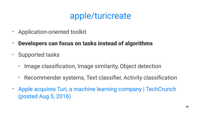 apple/turicreate
• Application-oriented toolkit
• Developers can focus on tasks instead of algorithms
• Supported tasks
• Image classiﬁcation, Image similarity, Object detection
• Recommender systems, Text classiﬁer, Activity classiﬁcation
• Apple acquires Turi, a machine learning company | TechCrunch
(posted Aug 5, 2016)
38
