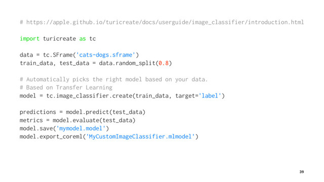 # https://apple.github.io/turicreate/docs/userguide/image_classifier/introduction.html
import turicreate as tc
data = tc.SFrame('cats-dogs.sframe')
train_data, test_data = data.random_split(0.8)
# Automatically picks the right model based on your data.
# Based on Transfer Learning
model = tc.image_classifier.create(train_data, target='label')
predictions = model.predict(test_data)
metrics = model.evaluate(test_data)
model.save('mymodel.model')
model.export_coreml('MyCustomImageClassifier.mlmodel')
39
