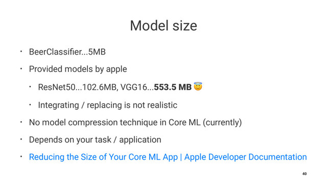 Model size
• BeerClassiﬁer...5MB
• Provided models by apple
• ResNet50...102.6MB, VGG16...553.5 MB !
• Integrating / replacing is not realistic
• No model compression technique in Core ML (currently)
• Depends on your task / application
• Reducing the Size of Your Core ML App | Apple Developer Documentation
40
