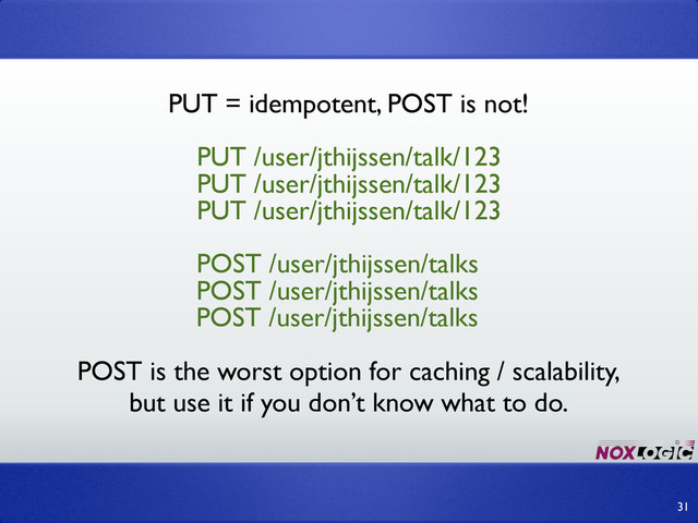 31
PUT /user/jthijssen/talk/123
POST /user/jthijssen/talks
PUT = idempotent, POST is not!
PUT /user/jthijssen/talk/123
PUT /user/jthijssen/talk/123
POST /user/jthijssen/talks
POST /user/jthijssen/talks
POST is the worst option for caching / scalability,
but use it if you don’t know what to do.
