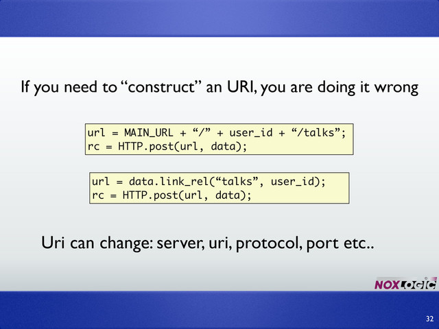 32
url = data.link_rel(“talks”, user_id);
rc = HTTP.post(url, data);
url = MAIN_URL + “/” + user_id + “/talks”;
rc = HTTP.post(url, data);
Uri can change: server, uri, protocol, port etc..
If you need to “construct” an URI, you are doing it wrong
