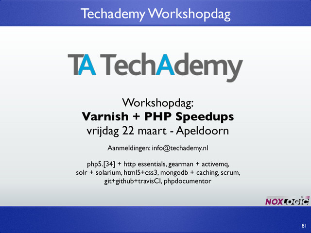 Techademy Workshopdag
81
Aanmeldingen: info@techademy.nl
Workshopdag:
Varnish + PHP Speedups
vrijdag 22 maart - Apeldoorn
php5.[34] + http essentials, gearman + activemq,
solr + solarium, html5+css3, mongodb + caching, scrum,
git+github+travisCI, phpdocumentor

