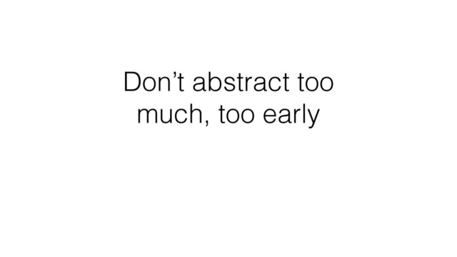 Don’t abstract too
much, too early
