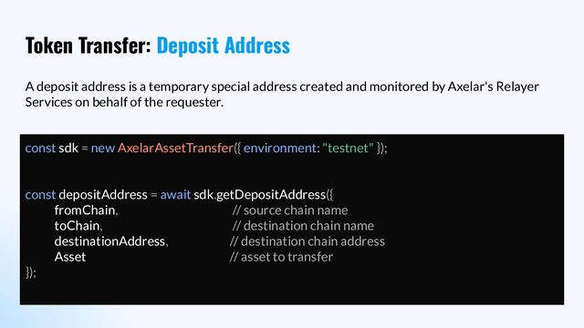 Token Transfer: Deposit Address
A deposit address is a temporary special address created and monitored by Axelar's Relayer
Services on behalf of the requester.
const sdk = new AxelarAssetTransfer({ environment: "testnet" });
const depositAddress = await sdk.getDepositAddress({
fromChain, // source chain name
toChain, // destination chain name
destinationAddress, // destination chain address
Asset // asset to transfer
});
