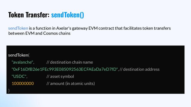 Token Transfer: sendToken()
sendToken is a function in Axelar's gateway EVM contract that facilitates token transfers
between EVM and Cosmos chains
sendToken(
"avalanche", // destination chain name
"0xF16DfB26e1FEc993E085092563ECFAEaDa7eD7fD", // destination address
"USDC", // asset symbol
100000000 // amount (in atomic units)
)
