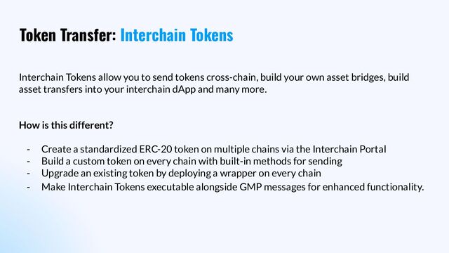 Token Transfer: Interchain Tokens
Interchain Tokens allow you to send tokens cross-chain, build your own asset bridges, build
asset transfers into your interchain dApp and many more.
How is this different?
- Create a standardized ERC-20 token on multiple chains via the Interchain Portal
- Build a custom token on every chain with built-in methods for sending
- Upgrade an existing token by deploying a wrapper on every chain
- Make Interchain Tokens executable alongside GMP messages for enhanced functionality.
