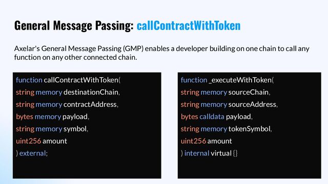 General Message Passing: callContractWithToken
Axelar's General Message Passing (GMP) enables a developer building on one chain to call any
function on any other connected chain.
function callContractWithToken(
string memory destinationChain,
string memory contractAddress,
bytes memory payload,
string memory symbol,
uint256 amount
) external;
function _executeWithToken(
string memory sourceChain,
string memory sourceAddress,
bytes calldata payload,
string memory tokenSymbol,
uint256 amount
) internal virtual {}
