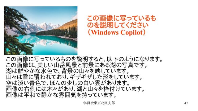 学員会東京北区支部 47
この画像に写っているものを説明すると、以下のようになります。
この画像は、美しい山岳風景と前景にある湖の写真です。
湖は鮮やかな水色で、背景の山々を映しています。
山々は雪に覆われており、ギザギザした形をしています。
空は淡い青色で、ほんの少しの白い雲があります。
画像の右側には木々があり、湖と山々を枠付けています。
画像は平和で静かな雰囲気を持っています。
この画像に写っているも
のを説明してください
（Windows Copilot）
