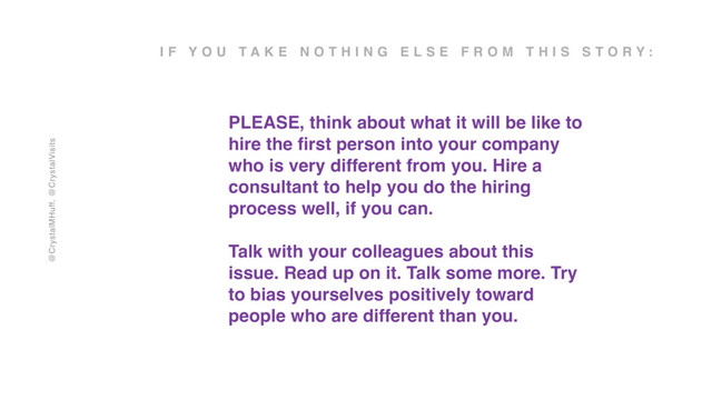 @CrystalMHuff, @CrystalVisits
I F Y O U T A K E N O T H I N G E L S E F R O M T H I S S T O R Y :
PLEASE, think about what it will be like to
hire the ﬁrst person into your company
who is very different from you. Hire a
consultant to help you do the hiring
process well, if you can.
Talk with your colleagues about this
issue. Read up on it. Talk some more. Try
to bias yourselves positively toward
people who are different than you.
