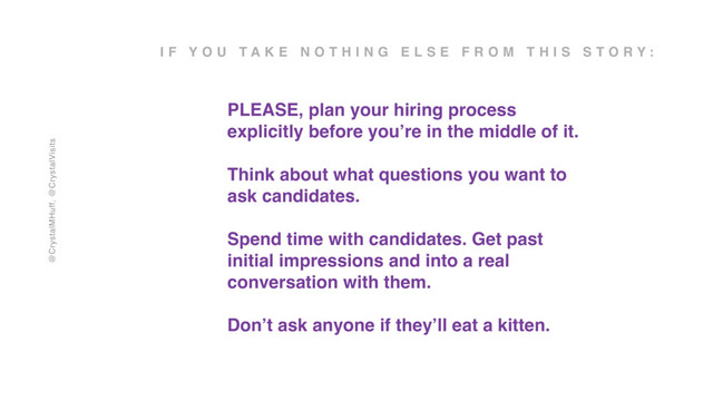 @CrystalMHuff, @CrystalVisits
I F Y O U T A K E N O T H I N G E L S E F R O M T H I S S T O R Y :
PLEASE, plan your hiring process
explicitly before you’re in the middle of it.
Think about what questions you want to
ask candidates.
Spend time with candidates. Get past
initial impressions and into a real
conversation with them.
Don’t ask anyone if they’ll eat a kitten.
