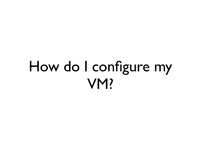 How do I conﬁgure my
VM?
