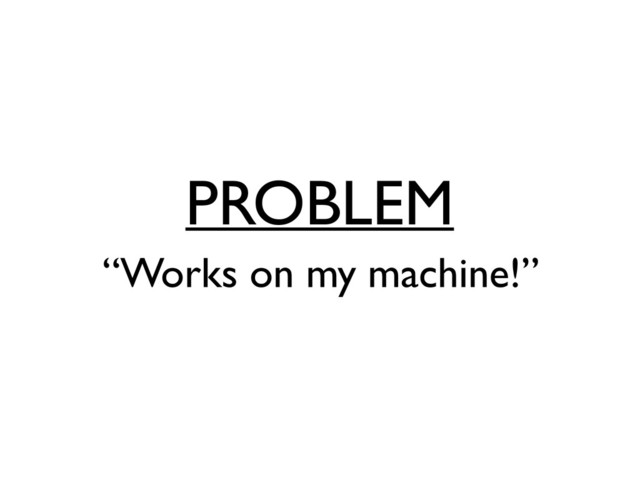PROBLEM
“Works on my machine!”

