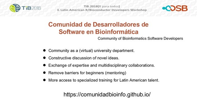 Comunidad de Desarrolladores de
Software en Bioinformática
● Community as a (virtual) university department.
● Constructive discussion of novel ideas.
● Exchange of expertise and multidisciplinary collaborations.
● Remove barriers for beginners (mentoring)
● More access to specialized training for Latin American talent.
https://comunidadbioinfo.github.io/
Community of Bioinformatics Software Developers
