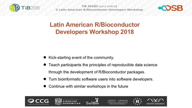 Latin American R/Bioconductor
Developers Workshop 2018
● Kick-starting event of the community.
● Teach participants the principles of reproducible data science
through the development of R/Bioconductor packages.
● Turn bioinformatic software users into software developers.
● Continue with similar workshops in the future
