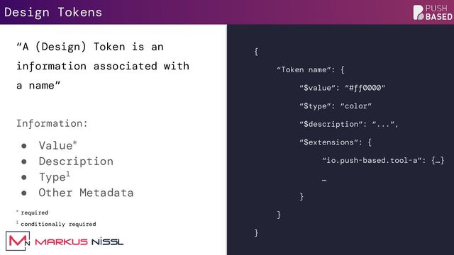 Design Tokens
“A (Design) Token is an
information associated with
a name”
Information:
● Value*
● Description
● Type1
● Other Metadata
* required
1 conditionally required
{
“Token name”: {
“$value”: “#ff0000”
“$type”: “color”
“$description”: “...”,
“$extensions”: {
“io.push-based.tool-a”: {…}
…
}
}
}
