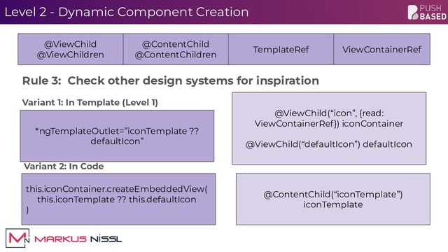 Level 2 - Dynamic Component Creation
@ViewChild(“icon”, {read:
ViewContainerRef}) iconContainer
@ViewChild(“defaultIcon”) defaultIcon
@ViewChild
@ViewChildren
@ContentChild
@ContentChildren
TemplateRef ViewContainerRef
@ContentChild(“iconTemplate”)
iconTemplate
this.iconContainer.createEmbeddedView(
this.iconTemplate ?? this.defaultIcon
)
Variant 2: In Code
Variant 1: In Template (Level 1)
Rule 3: Check other design systems for inspiration
*ngTemplateOutlet=”iconTemplate ??
defaultIcon”
