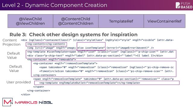 Level 2 - Dynamic Component Creation
@ViewChild
@ViewChildren
@ContentChild
@ContentChildren
TemplateRef ViewContainerRef
Rule 3: Check other design systems for inspiration
Default
Value
User provided
Content
Projection
Default
Value
