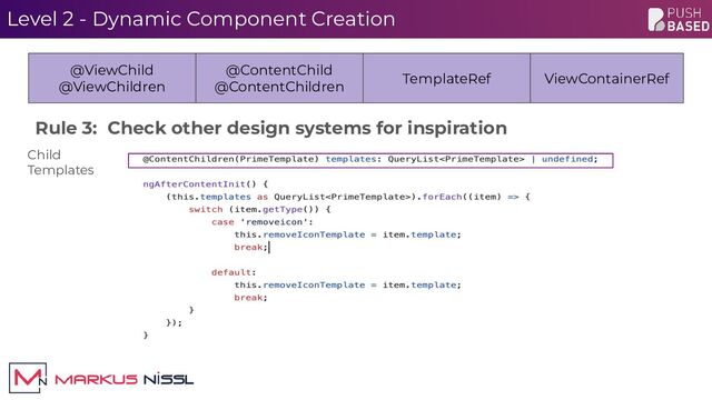 Level 2 - Dynamic Component Creation
@ViewChild
@ViewChildren
@ContentChild
@ContentChildren
TemplateRef ViewContainerRef
Rule 3: Check other design systems for inspiration
Child
Templates
