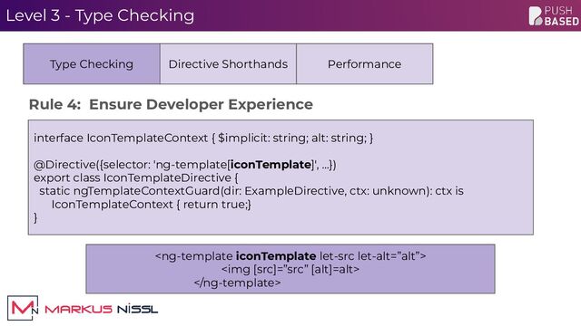 Level 3 - Type Checking

<img>

interface IconTemplateContext { $implicit: string; alt: string; }
@Directive({selector: 'ng-template[iconTemplate]', …})
export class IconTemplateDirective {
static ngTemplateContextGuard(dir: ExampleDirective, ctx: unknown): ctx is
IconTemplateContext { return true;}
}
Type Checking Directive Shorthands Performance
Rule 4: Ensure Developer Experience
